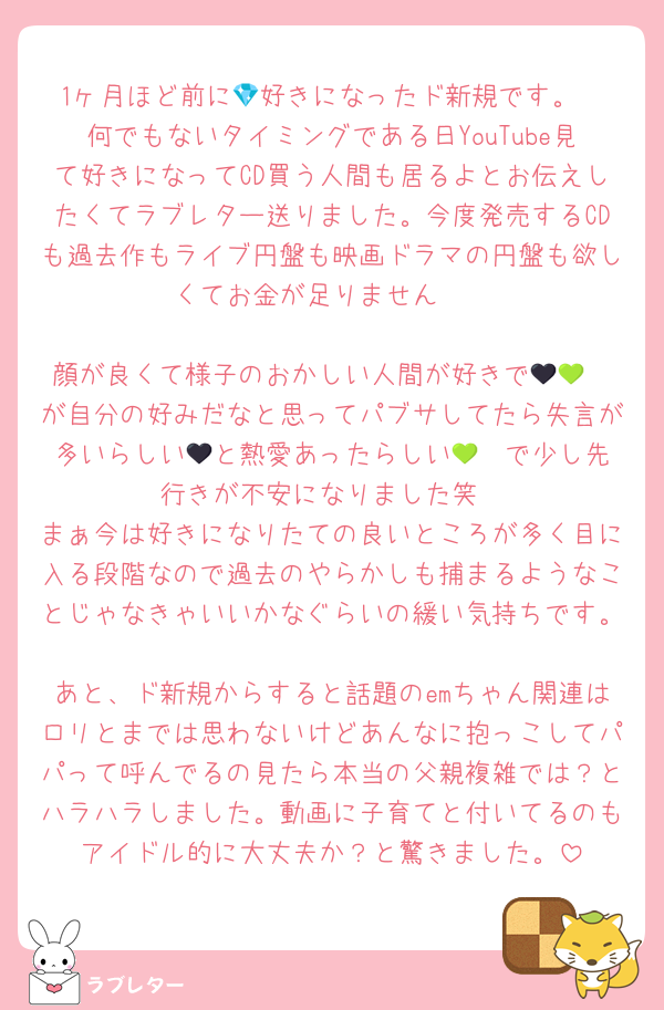 1ヶ月ほど前に💎好きになったド新規です。
何でもないタイミングである日YouTube見て好きになってCD買う人間も居るよとお伝えしたくてラブレター送りました。今度発売するCDも過去作もライブ円盤も映画ドラマの円盤も欲しくてお金が足りません✌️

顔が良くて様子のおかしい人間が好きで🖤💚❤️が自分の好みだなと思ってパブサしてたら失言が多いらしい🖤と熱愛あったらしい💚❤️で少し先行きが不安になりました笑
まぁ今は好きになりたての良いところが多く目に入る段階なので過去のやらかしも捕まるようなことじゃなきゃいいかなぐらいの緩い気持ちです。
あと、ド新規からすると話題のemちゃん関連はロリとまでは思わないけどあんなに抱っこしてパパって呼んでるの見たら本当の父親複雑では？とハラハラしました。動画に子育てと付いてるのもアイドル的に大丈夫か？と驚きました。