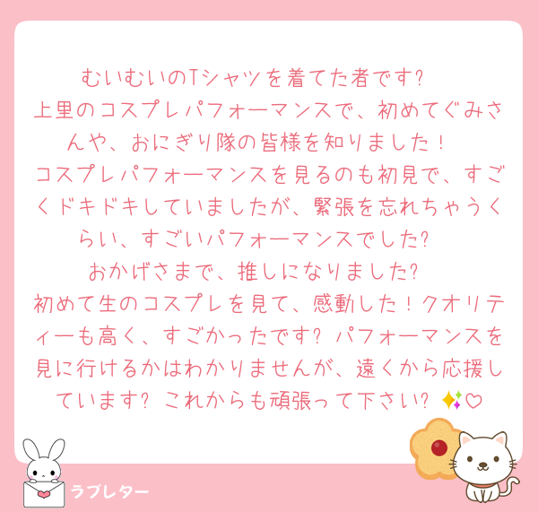 むいむいのTシャツを着てた者です✨
上里のコスプレパフォーマンスで、初めてぐみさんや、おにぎり隊の皆様を知りました！
コスプレパフォーマンスを見るのも初見で、すごくドキドキしていましたが、緊張を忘れちゃうくらい、すごいパフォーマンスでした✨
おかげさまで、推しになりました✨
初めて生のコスプレを見て、感動した！クオリティーも高く、すごかったです✨パフォーマンスを見に行けるかはわかりませんが、遠くから応援しています✨これからも頑張って下さい✨🩵