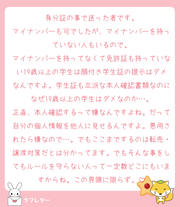 身分証の事で送った者です。
マイナンバーも可でしたが、マイナンバーを持っていない人もいるので。
マイナンバーを持ってなくて免許証も持っていない19歳以上の学生は顔付き学生証の提示はダメなんですよ。学生証も立派な本人確認書類なのになぜ19歳以上の学生はダメなのか…。
正直、本人確認するって嫌なんですよね。だって自分の個人情報を他人に見せるんですよ。悪用されたら嫌なので…。でもここまでするのは転売・譲渡対策だとは分かってます。でもそんな事をしてもルールを守らない人って一定数どこにもいますからね。この界隈に限らず。