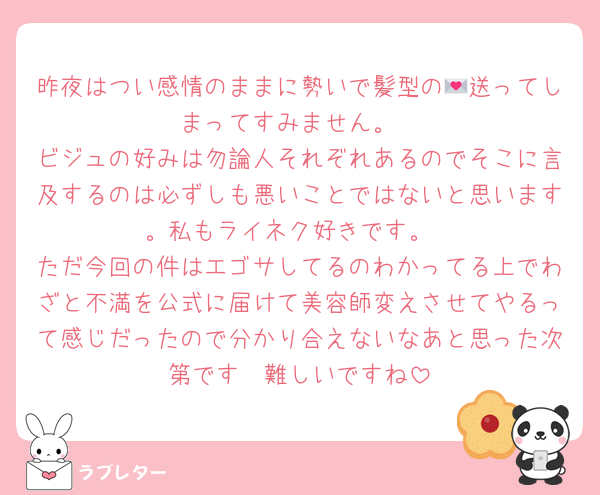 昨夜はつい感情のままに勢いで髪型の💌送ってしまってすみません。
ビジュの好みは勿論人それぞれあるのでそこに言及するのは必ずしも悪いことではないと思います。私もライネク好きです。
ただ今回の件はエゴサしてるのわかってる上でわざと不満を公式に届けて美容師変えさせてやるって感じだったので分かり合えないなあと思った次第です🥹難しいですね