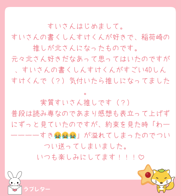 すいさんはじめまして。
すいさんの書くしんすけくんが好きで、稲荷崎の推しが北さんになったものです。
元々北さん好きだなあって思ってはいたのですが、すいさんの書くしんすけくんがすごい4Dしんすけくんで（？）気付いたら推しになってました。
実質すいさん推しです（？）
普段は読み専なのであまり感想も表立って上げずにずっと見ていたのですが、約束を見た時「わーーーーーすき😭😭😭」が溢れてしまったのでついつい送ってしまいました。
いつも楽しみにしてます！！！