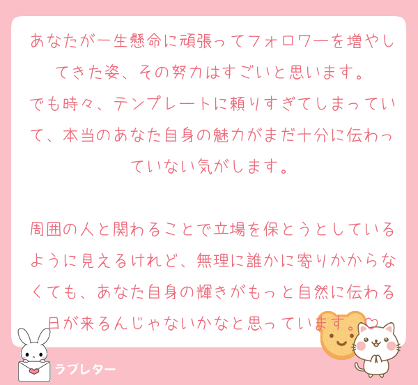 あなたが一生懸命に頑張ってフォロワーを増やしてきた姿、その努力はすごいと思います。
でも時々、テンプレートに頼りすぎてしまっていて、本当のあなた自身の魅力がまだ十分に伝わっていない気がします。

周囲の人と関わることで立場を保とうとしているように見えるけれど、無理に誰かに寄りかからなくても、あなた自身の輝きがもっと自然に伝わる日が来るんじゃないかなと思っています。