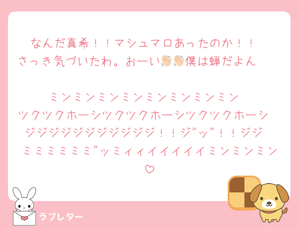 なんだ真希！！マシュマロあったのか！！
さっき気づいたわ。おーい👋🏻僕は蝉だよん👋🏻
ミンミンミンミンミンミンミンミン
ツクツクホーシツクツクホーシツクツクホーシ
ジジジジジジジジジジジ！！ジ"ッ"！！ジジ
ミミミミミミ"ッミィィイイイイイミンミンミン
