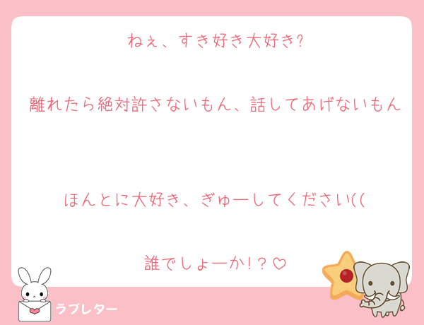 ねぇ、すき好き大好き?

離れたら絶対許さないもん、話してあげないもん

ほんとに大好き、ぎゅーしてください((

誰でしょーか!？