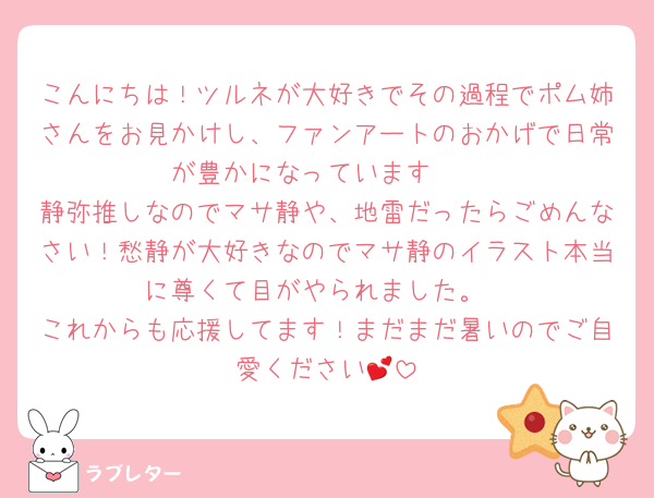 こんにちは！ツルネが大好きでその過程でポム姉さんをお見かけし、ファンアートのおかげで日常が豊かになっています🥰
静弥推しなのでマサ静や、地雷だったらごめんなさい！愁静が大好きなのでマサ静のイラスト本当に尊くて目がやられました。
これからも応援してます！まだまだ暑いのでご自愛ください💕