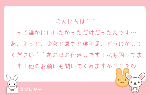 こんにちは＾＾
って誰かにいいたかっただけだったんです…
あ、えっと、金欠と暑さと寝不足、どうにかしてください＾＾あの日の仕返しです！私も困ってます！他のお願いも聞いてくれますか＾＾？
