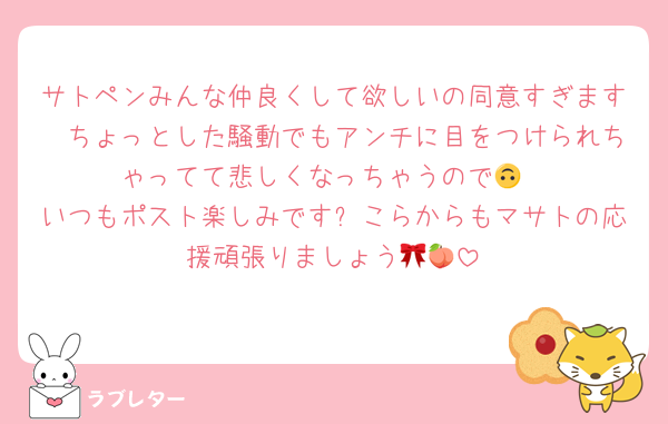 サトペンみんな仲良くして欲しいの同意すぎます🥲ちょっとした騒動でもアンチに目をつけられちゃってて悲しくなっちゃうので🙃
いつもポスト楽しみです❕こらからもマサトの応援頑張りましょう🎀🍑