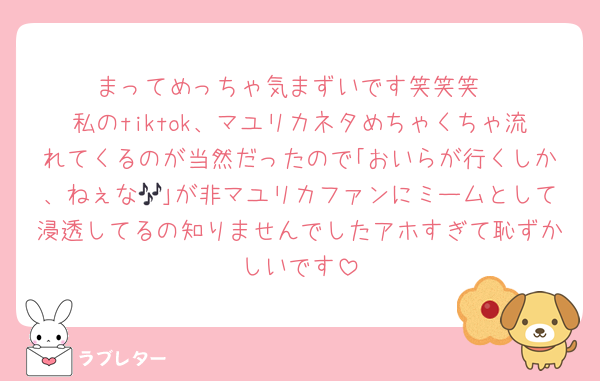 まってめっちゃ気まずいです笑笑笑
私のtiktok、マユリカネタめちゃくちゃ流れてくるのが当然だったので｢おいらが行くしか、ねぇな🎶｣が非マユリカファンにミームとして浸透してるの知りませんでしたアホすぎて恥ずかしいです