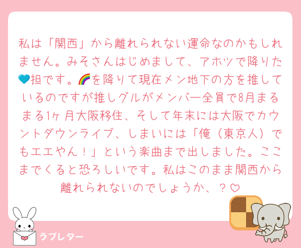 私は「関西」から離れられない運命なのかもしれません。みそさんはじめまして、アホツで降りた💙担です。🌈を降りて現在メン地下の方を推しているのですが推しグルがメンバー全員で8月まるまる1ヶ月大阪移住、そして年末には大阪でカウントダウンライブ、しまいには「俺（東京人）でもエエやん！」という楽曲まで出しました。ここまでくると恐ろしいです。私はこのまま関西から離れられないのでしょうか、？