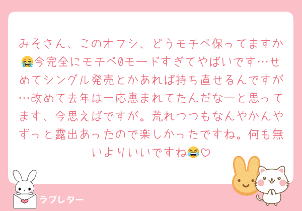 みそさん、このオフシ、どうモチベ保ってますか😭今完全にモチベ0モードすぎてやばいです…せめてシングル発売とかあれば持ち直せるんですが…改めて去年は一応恵まれてたんだなーと思ってます、今思えばですが。荒れつつもなんやかんやずっと露出あったので楽しかったですね。何も無いよりいいですね😂
