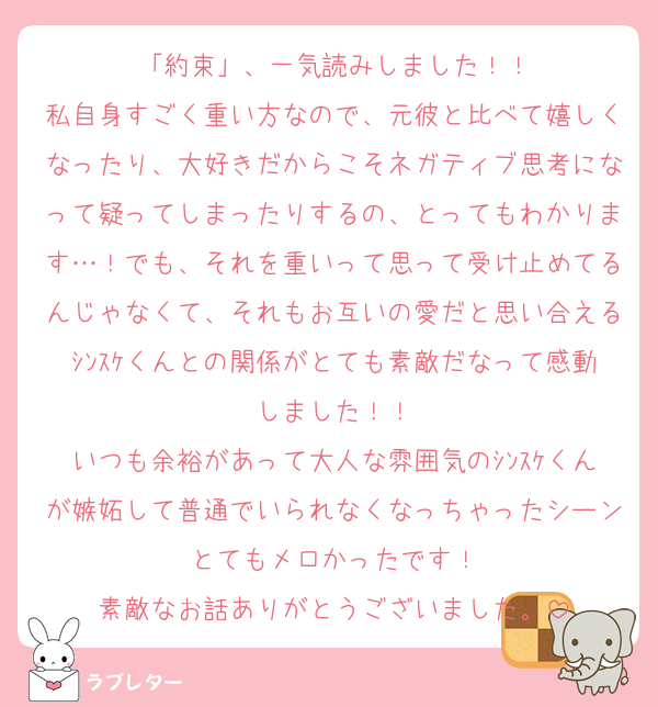 「約束」、一気読みしました！！
私自身すごく重い方なので、元彼と比べて嬉しくなったり、大好きだからこそネガティブ思考になって疑ってしまったりするの、とってもわかります…！でも、それを重いって思って受け止めてるんじゃなくて、それもお互いの愛だと思い合えるｼﾝｽｹくんとの関係がとても素敵だなって感動しました！！
いつも余裕があって大人な雰囲気のｼﾝｽｹくんが嫉妬して普通でいられなくなっちゃったシーンとてもメロかったです！
素敵なお話ありがとうございました。