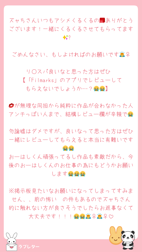 ズャちさんいつもアシメくるくるの📮ありがとうございます！一緒にくるくるさせてもらってます🥺✨

ごめんなさい、もしよければのお願いです🙇‍♀️
リ○スパ良いなと思った方はぜひ
【「Filmarks」のアプリでレビューしてもらえないでしょうか…？😭😭】

💋が無理な同担から純粋に作品が合わなかった人アンチっぽい人まで、結構レビュー欄が辛辣で😭
勿論嘘はダメですが、良いなって思った方はぜひ一緒にレビューしてもらえると本当に有難いです😭😭
おーはしくん頑張ってるし作品も素敵だから、今後のおーはしくんのお仕事の為にもどうかお願いします😭😭😭

※掲示板見たいなお願いになってしまってすみません、、前の怖い✉️の件もあるのでズャちさん的に触れない方が良さそうでしたらお返事なくて大丈夫です！！！😭😭🙇‍♀️🙇‍♀️