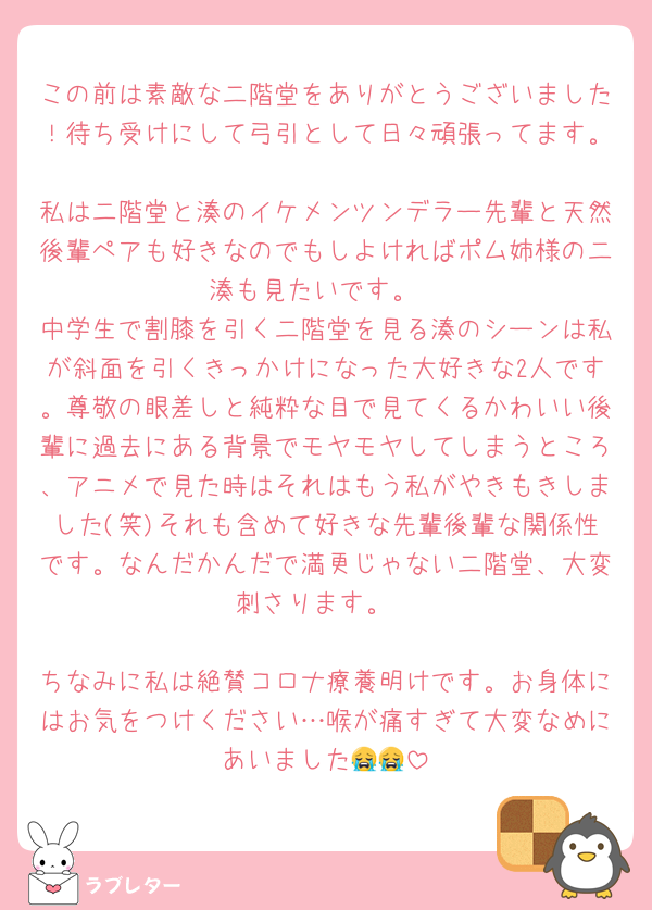 この前は素敵な二階堂をありがとうございました！待ち受けにして弓引として日々頑張ってます。
私は二階堂と湊のイケメンツンデラー先輩と天然後輩ペアも好きなのでもしよければポム姉様の二湊も見たいです。
中学生で割膝を引く二階堂を見る湊のシーンは私が斜面を引くきっかけになった大好きな2人です。尊敬の眼差しと純粋な目で見てくるかわいい後輩に過去にある背景でモヤモヤしてしまうところ、アニメで見た時はそれはもう私がやきもきしました(笑)それも含めて好きな先輩後輩な関係性です。なんだかんだで満更じゃない二階堂、大変刺さります。

ちなみに私は絶賛コロナ療養明けです。お身体にはお気をつけください…喉が痛すぎて大変なめにあいました😭😭