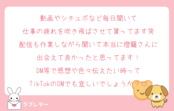 動画やシチュボなど毎日聞いて
仕事の疲れを吹き飛ばさせて貰ってます笑
配信も作業しながら聞いて本当に燈籠さんに
出会えて良かったと思ってます！
DM等で感想や色々伝えたい時って
TikTokのDMでも宜しいでしょうか？