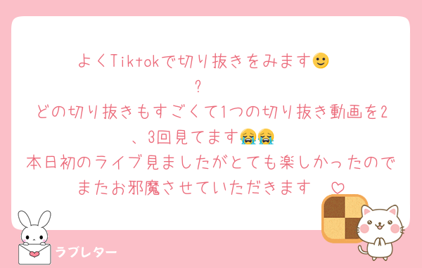 よくTiktokで切り抜きをみます🙂‍↕️⋆꙳
どの切り抜きもすごくて1つの切り抜き動画を2、3回見てます😭😭
本日初のライブ見ましたがとても楽しかったのでまたお邪魔させていただきます🥹‎