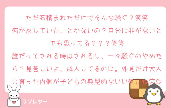 ただ石積まれただけでそんな騒ぐ？笑笑
何か反していた、とかないの？自分に非がないとでも思ってる？？？笑笑
誰だってされる時はされるし、一々騒ぐのやめたら？見苦しいよ、成人してるのに。外見だけ大人に育った内側が子どもの典型的ないい例だね笑