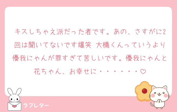 キスしちゃえ派だった者です。あの、さすがに2回は聞いてないです爆笑 大橋くんっていうより優我にゃんが罪すぎて苦しいです。優我にゃんと花ちゃん、お幸せに・・・・・・