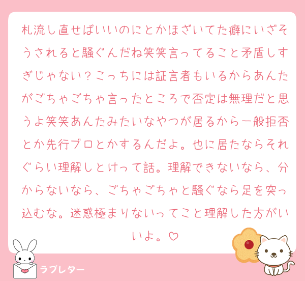 札流し直せばいいのにとかほざいてた癖にいざそうされると騒ぐんだね笑笑言ってること矛盾しすぎじゃない？こっちには証言者もいるからあんたがごちゃごちゃ言ったところで否定は無理だと思うよ笑笑あんたみたいなやつが居るから一般拒否とか先行ブロとかするんだよ。也に居たならそれぐらい理解しとけって話。理解できないなら、分からないなら、ごちゃごちゃと騒ぐなら足を突っ込むな。迷惑極まりないってこと理解した方がいいよ。