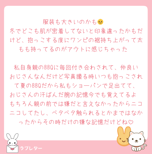 服装も大きいのかも😞
冬でどこも肌が密着してないと印象違ったかもだけど、抱っこする度にワンピの裾持ち上がって太もも持ってるのがアウトに感じちゃった

私自身親のBBQに毎回付き合わされて、仲良いおじさんなんだけど写真撮る時いつも抱っこされて夏のBBQだから私もショーパンで足出てて、おじさんの汗ばんだ腕の記憶今でも覚えてるよ
もちろん親の前では嫌だと言えなかったからニコニコしてたし、ベタベタ触られるとかまではなかったからその時だけの嫌な記憶だけどね