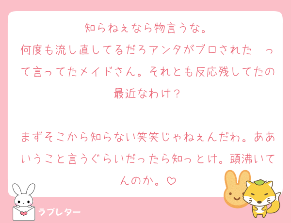 知らねぇなら物言うな。
何度も流し直してるだろアンタがブロされた〜って言ってたメイドさん。それとも反応残してたの最近なわけ？

まずそこから知らない笑笑じゃねぇんだわ。ああいうこと言うぐらいだったら知っとけ。頭沸いてんのか。