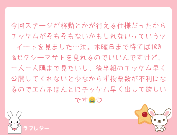 今回ステージが移動とかが行える仕様だったからチッケムがそもそもないかもしれないっていうツイートを見ました…泣。木曜日まで待てば100%セクシーマサトを見れるのでいいんですけど、一人一人隅まで見たいし、後半組のチッケム早く公開してくれないと少なからず投票数が不利になるのでエムネほんとにチッケム早く出して欲しいです😭