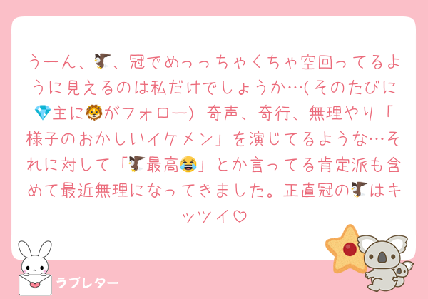 うーん、🦅、冠でめっっちゃくちゃ空回ってるように見えるのは私だけでしょうか…(そのたびに💎主に🦁がフォロー) 奇声、奇行、無理やり「様子のおかしいイケメン」を演じてるような…それに対して「🦅最高😂」とか言ってる肯定派も含めて最近無理になってきました。正直冠の🦅はキッツイ