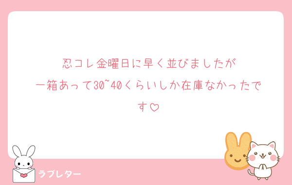 忍コレ金曜日に早く並びましたが
一箱あって30~40くらいしか在庫なかったです
