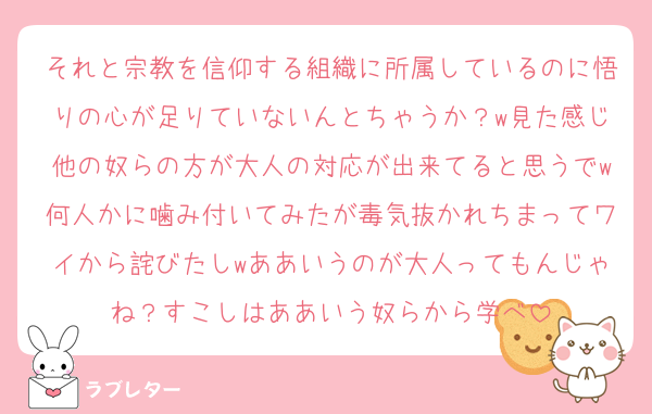 それと宗教を信仰する組織に所属しているのに悟りの心が足りていないんとちゃうか？w見た感じ他の奴らの方が大人の対応が出来てると思うでw何人かに噛み付いてみたが毒気抜かれちまってワイから詫びたしwああいうのが大人ってもんじゃね？すこしはああいう奴らから学べ