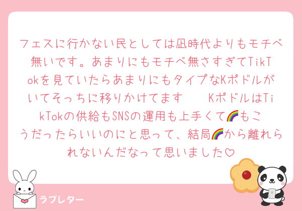 フェスに行かない民としては凪時代よりもモチベ無いです。あまりにもモチベ無さすぎてTikTokを見ていたらあまりにもタイプなKポドルがいてそっちに移りかけてます🥹🥹KポドルはTikTokの供給もSNSの運用も上手くて🌈もこうだったらいいのにと思って、結局🌈から離れられないんだなって思いました