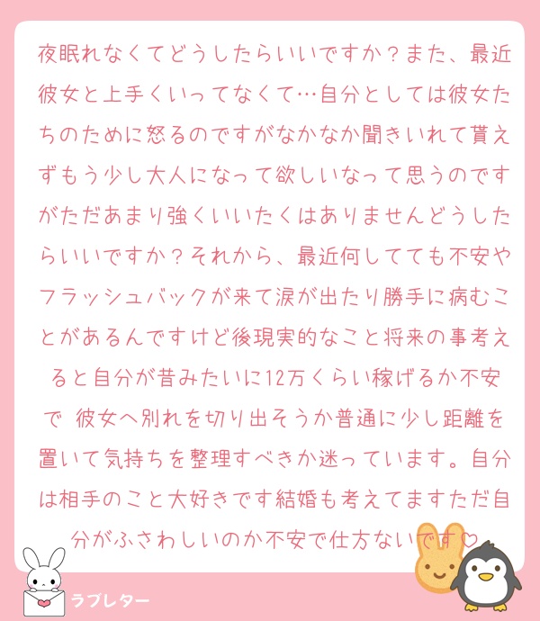 夜眠れなくてどうしたらいいですか？また、最近彼女と上手くいってなくて…自分としては彼女たちのために怒るのですがなかなか聞きいれて貰えずもう少し大人になって欲しいなって思うのですがただあまり強くいいたくはありませんどうしたらいいですか？それから、最近何してても不安やフラッシュバックが来て涙が出たり勝手に病むことがあるんですけど後現実的なこと将来の事考えると自分が昔みたいに12万くらい稼げるか不安で 彼女へ別れを切り出そうか普通に少し距離を置いて気持ちを整理すべきか迷っています。自分は相手のこと大好きです結婚も考えてますただ自分がふさわしいのか不安で仕方ないです