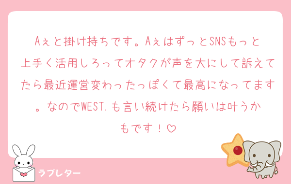 Aぇと掛け持ちです。AぇはずっとSNSもっと上手く活用しろってオタクが声を大にして訴えてたら最近運営変わったっぽくて最高になってます。なのでWEST.も言い続けたら願いは叶うかもです！