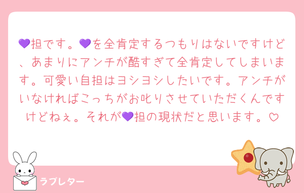 💜担です。💜を全肯定するつもりはないですけど、あまりにアンチが酷すぎて全肯定してしまいます。可愛い自担はヨシヨシしたいです。アンチがいなければこっちがお叱りさせていただくんですけどねぇ。それが💜担の現状だと思います。