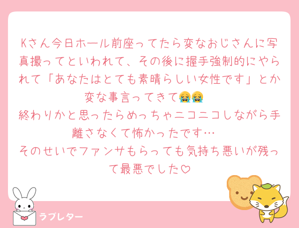 Kさん今日ホール前座ってたら変なおじさんに写真撮ってといわれて、その後に握手強制的にやられて「あなたはとても素晴らしい女性です」とか変な事言ってきて😭😭
終わりかと思ったらめっちゃニコニコしながら手離さなくて怖かったです…
そのせいでファンサもらっても気持ち悪いが残って最悪でした