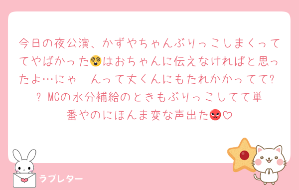 今日の夜公演、かずやちゃんぶりっこしまくっててやばかった😵はおちゃんに伝えなければと思ったよ…にゃ〜んって丈くんにもたれかかってて⁉️⁉️MCの水分補給のときもぶりっこしてて単番やのにほんま変な声出た😡