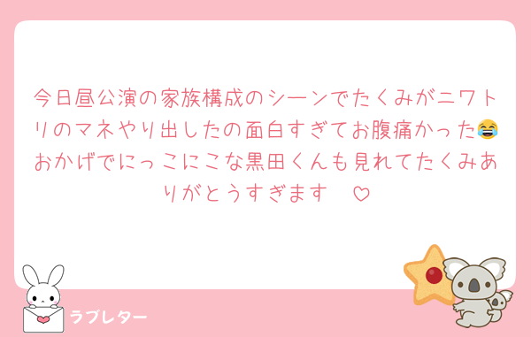 今日昼公演の家族構成のシーンでたくみがニワトリのマネやり出したの面白すぎてお腹痛かった😂おかげでにっこにこな黒田くんも見れてたくみありがとうすぎます🥹