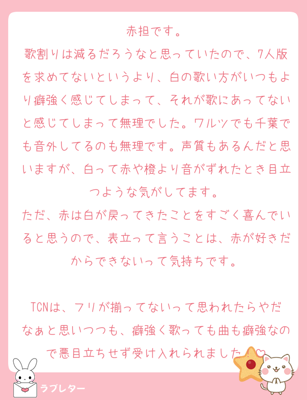 赤担です。
歌割りは減るだろうなと思っていたので、7人版を求めてないというより、白の歌い方がいつもより癖強く感じてしまって、それが歌にあってないと感じてしまって無理でした。ワルツでも千葉でも音外してるのも無理です。声質もあるんだと思いますが、白って赤や橙より音がずれたとき目立つような気がしてます。
ただ、赤は白が戻ってきたことをすごく喜んでいると思うので、表立って言うことは、赤が好きだからできないって気持ちです。

TCNは、フリが揃ってないって思われたらやだなぁと思いつつも、癖強く歌っても曲も癖強なので悪目立ちせず受け入れられました！