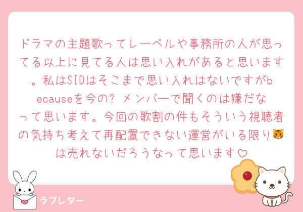 ドラマの主題歌ってレーベルや事務所の人が思ってる以上に見てる人は思い入れがあると思います。私はSIDはそこまで思い入れはないですがbecauseを今の⏰メンバーで聞くのは嫌だなって思います。今回の歌割の件もそういう視聴者の気持ち考えて再配置できない運営がいる限り🐯は売れないだろうなって思います