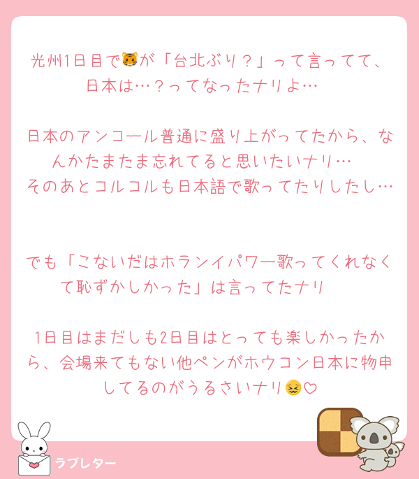 光州1日目で🐯が「台北ぶり？」って言ってて、日本は…？ってなったナリよ…

日本のアンコール普通に盛り上がってたから、なんかたまたま忘れてると思いたいナリ…
そのあとコルコルも日本語で歌ってたりしたし…

でも「こないだはホランイパワー歌ってくれなくて恥ずかしかった」は言ってたナリ🥲

1日目はまだしも2日目はとっても楽しかったから、会場来てもない他ペンがホウコン日本に物申してるのがうるさいナリ😖