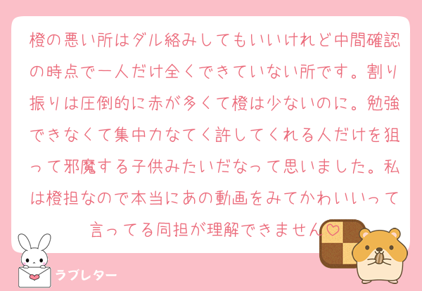 橙の悪い所はダル絡みしてもいいけれど中間確認の時点で一人だけ全くできていない所です。割り振りは圧倒的に赤が多くて橙は少ないのに。勉強できなくて集中力なてく許してくれる人だけを狙って邪魔する子供みたいだなって思いました。私は橙担なので本当にあの動画をみてかわいいって言ってる同担が理解できません