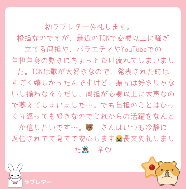 初ラブレター失礼します。
橙担なのですが、最近のTCNで必要以上に騒ぎ立てる同担や、バラエティやYouTubeでの自担自身の動きにちょっとだけ疲れてしまいました。TCNは歌が大好きなので、発表された時はすごく嬉しかったんですけど、振りは好きじゃないし揃わなそうだし、同担が必要以上に大声なので萎えてしまいました…。でも自担のことはひっくり返っても好きなのでこれからの活躍をなんとか信じたいです…。🐻‍❄️さんはいつも冷静に返信されてて見てて安心します😭長文失礼しました🙇🏻‍♀️
