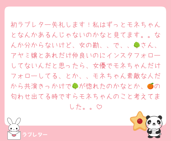 初ラブレター失礼します！私はずっとモネちゃんとなんかあるんじゃないのかなと見てます。。なんか分からないけど、女の勘、、で、、🌳さん、アヤミ嬢とあれだけ仲良いのにインスタフォローしてないんだと思ったら、女優でモネちゃんだけフォローしてる、とか、、モネちゃん素敵な人だから共演きっかけで🌳が惚れたのかなとか、🍊の匂わせ出てる時ですらモネちゃんのこと考えてました。。