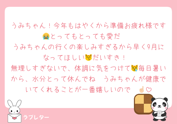 うみちゃん！今年もはやくから準備お疲れ様です😭とってもとっても愛だ❤️
うみちゃんの行くの楽しみすぎるから早く9月になってほしい😽だいすき！
無理しすぎないで、体調に気をつけて😿毎日暑いから、水分とって休んでね🩵うみちゃんが健康でいてくれることが一番嬉しいので☝🏻