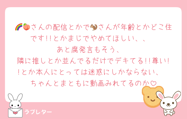 🌈🍑さんの配信とかで🐿️さんが年齢とかどこ住です!!とかまじでやめてほしい、、
あと腐発言もそう、
隣に推しとか並んでるだけでデキてる!!尊い!!とか本人にとっては迷惑にしかならない、
ちゃんとまともに動画みれてるのか