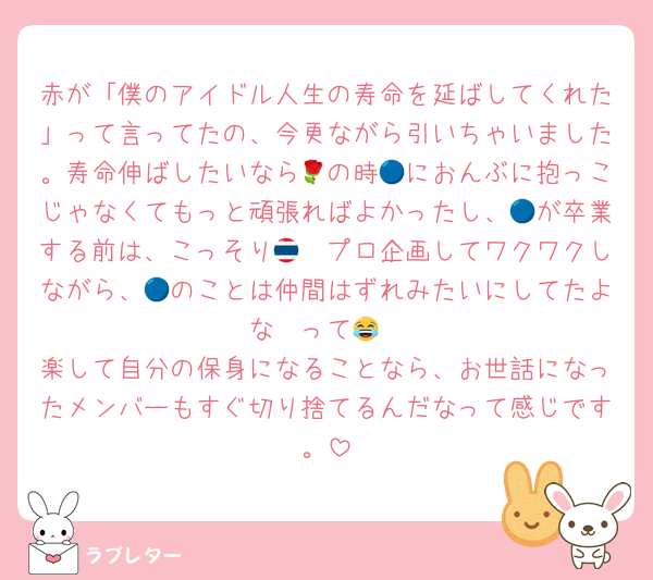 赤が「僕のアイドル人生の寿命を延ばしてくれた」って言ってたの、今更ながら引いちゃいました。寿命伸ばしたいなら🌹の時🔵におんぶに抱っこじゃなくてもっと頑張ればよかったし、🔵が卒業する前は、こっそり🇹🇭プロ企画してワクワクしながら、🔵のことは仲間はずれみたいにしてたよな〜って😂
楽して自分の保身になることなら、お世話になったメンバーもすぐ切り捨てるんだなって感じです。