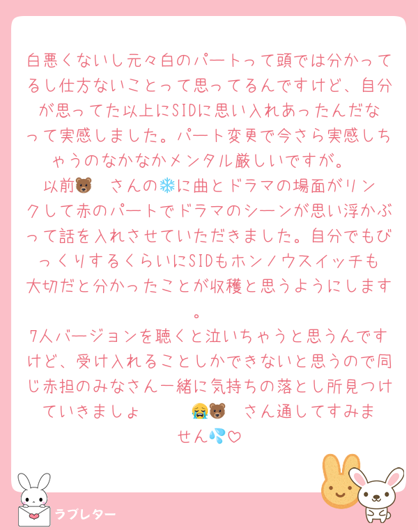 白悪くないし元々白のパートって頭では分かってるし仕方ないことって思ってるんですけど、自分が思ってた以上にSIDに思い入れあったんだなって実感しました。パート変更で今さら実感しちゃうのなかなかメンタル厳しいですが。
以前🐻‍❄️さんの💌に曲とドラマの場面がリンクして赤のパートでドラマのシーンが思い浮かぶって話を入れさせていただきました。自分でもびっくりするくらいにSIDもホンノウスイッチも大切だと分かったことが収穫と思うようにします。
7人バージョンを聴くと泣いちゃうと思うんですけど、受け入れることしかできないと思うので同じ赤担のみなさん一緒に気持ちの落とし所見つけていきましょ〜〜〜😭🐻‍❄️さん通してすみません💦