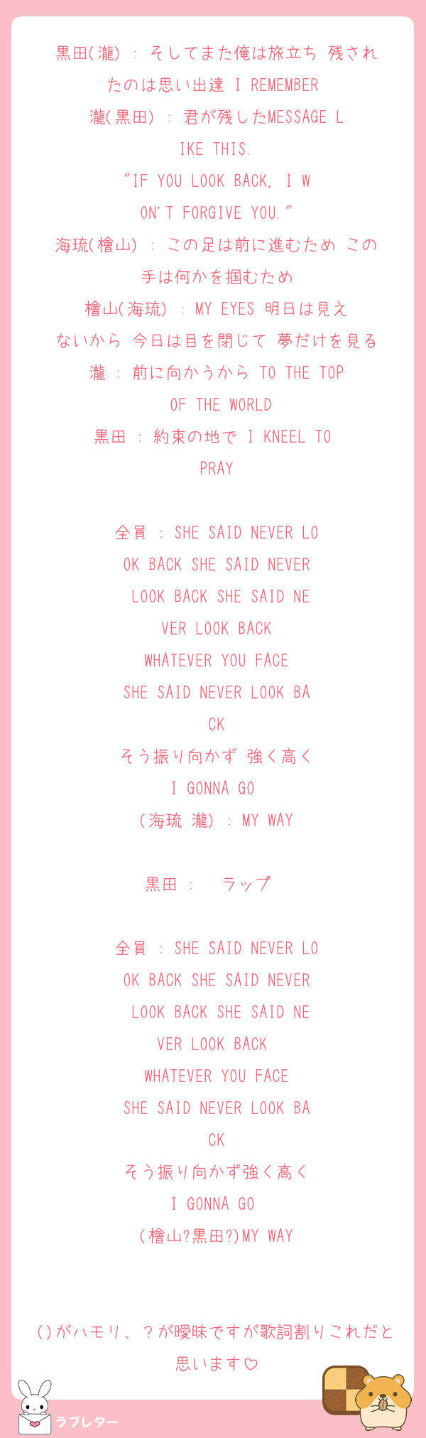 黒田(瀧) : そしてまた俺は旅立ち 残されたのは思い出達 I REMEMBER 
瀧(黒田) : 君が残したMESSAGE LIKE THIS.
"IF YOU LOOK BACK, I WON'T FORGIVE YOU."
海琉(檜山) : この足は前に進むため この手は何かを掴むため
檜山(海琉) : MY EYES 明日は見えないから 今日は目を閉じて 夢だけを見る
瀧 : 前に向かうから TO THE TOP OF THE WORLD
黒田 : 約束の地で I KNEEL TO PRAY

全員 : SHE SAID NEVER LOOK BACK SHE SAID NEVER LOOK BACK SHE SAID NEVER LOOK BACK
WHATEVER YOU FACE
SHE SAID NEVER LOOK BACK
そう振り向かず 強く高く
I GONNA GO 
(海琉 瀧) : MY WAY

黒田 : 〜ラップ〜

全員 : SHE SAID NEVER LOOK BACK SHE SAID NEVER LOOK BACK SHE SAID NEVER LOOK BACK 
WHATEVER YOU FACE
SHE SAID NEVER LOOK BACK
そう振り向かず強く高く
I GONNA GO 
(檜山?黒田?)MY WAY


()がハモリ、？が曖昧ですが歌詞割りこれだと思います
