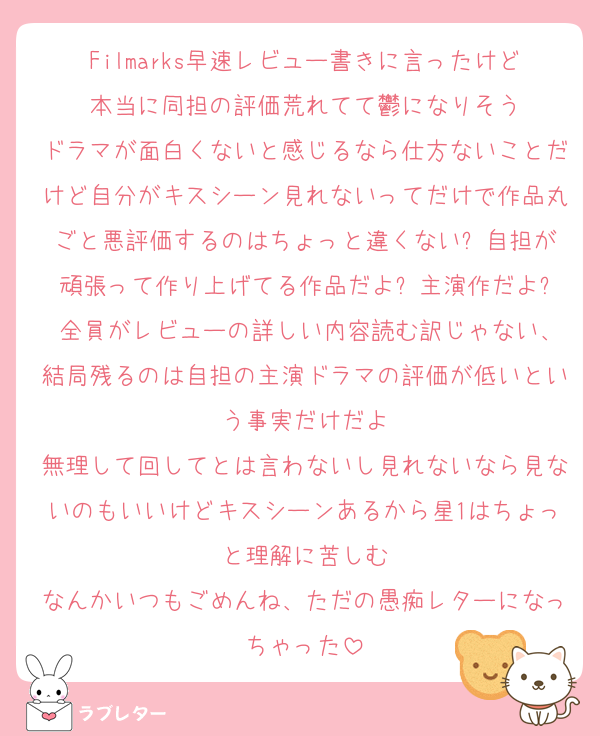 Filmarks早速レビュー書きに言ったけど本当に同担の評価荒れてて鬱になりそう
ドラマが面白くないと感じるなら仕方ないことだけど自分がキスシーン見れないってだけで作品丸ごと悪評価するのはちょっと違くない? 自担が頑張って作り上げてる作品だよ? 主演作だよ? 全員がレビューの詳しい内容読む訳じゃない、結局残るのは自担の主演ドラマの評価が低いという事実だけだよ
無理して回してとは言わないし見れないなら見ないのもいいけどキスシーンあるから星1はちょっと理解に苦しむ
なんかいつもごめんね、ただの愚痴レターになっちゃった