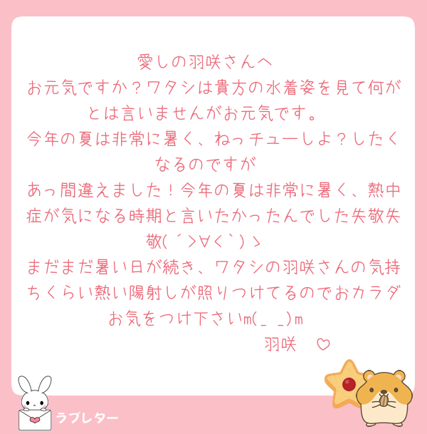 愛しの羽咲さんへ
お元気ですか？ワタシは貴方の水着姿を見て何がとは言いませんがお元気です。
今年の夏は非常に暑く、ねっチューしよ？したくなるのですが
あっ間違えました！今年の夏は非常に暑く、熱中症が気になる時期と言いたかったんでした失敬失敬(´>∀<｀)ゝ
まだまだ暑い日が続き、ワタシの羽咲さんの気持ちくらい熱い陽射しが照りつけてるのでおカラダお気をつけ下さいm(_ _)m
🫶𝑮𝑶𝑶𝑫 𝑳𝑼𝑪𝑲羽咲🫶