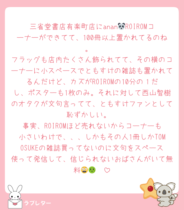 三省堂書店有楽町店にanan🐼ROIROMコーナーができてて、100冊以上置かれてるのね。
フラッグも店内たくさん飾られてて、その横のコーナーに小スペースでともすけの雑誌も置かれてるんだけど、カズがROIROMの10分の１だし、ポスターも1枚のみ。それに対して西山智樹のオタクが文句言ってて、ともすけファンとして恥ずかしい。
事実、ROIROMほど売れないからコーナーも小さいわけで、、、しかもその人1冊しかTOMOSUKEの雑誌買ってないのに文句をスペース使って発信して、信じられないおばさんがいて無料😨🤢🤮
