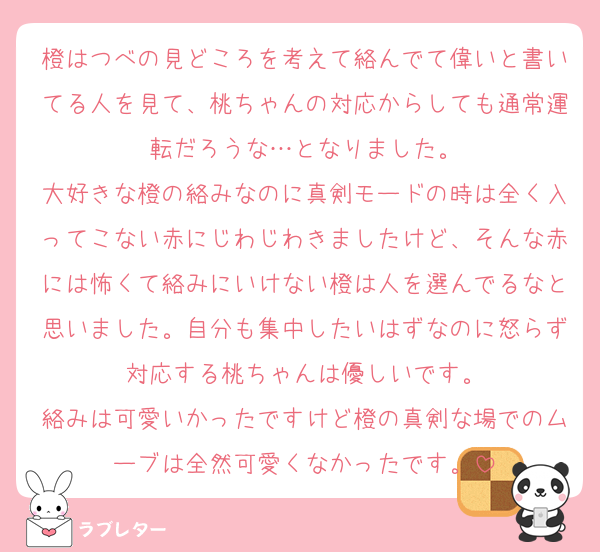 橙はつべの見どころを考えて絡んでて偉いと書いてる人を見て、桃ちゃんの対応からしても通常運転だろうな…となりました。
大好きな橙の絡みなのに真剣モードの時は全く入ってこない赤にじわじわきましたけど、そんな赤には怖くて絡みにいけない橙は人を選んでるなと思いました。自分も集中したいはずなのに怒らず対応する桃ちゃんは優しいです。
絡みは可愛いかったですけど橙の真剣な場でのムーブは全然可愛くなかったです。